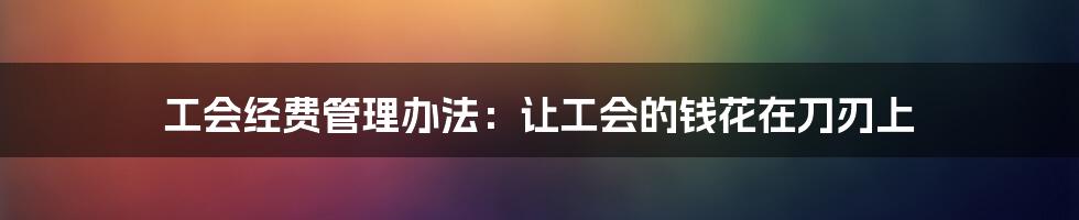 工会经费管理办法：让工会的钱花在刀刃上