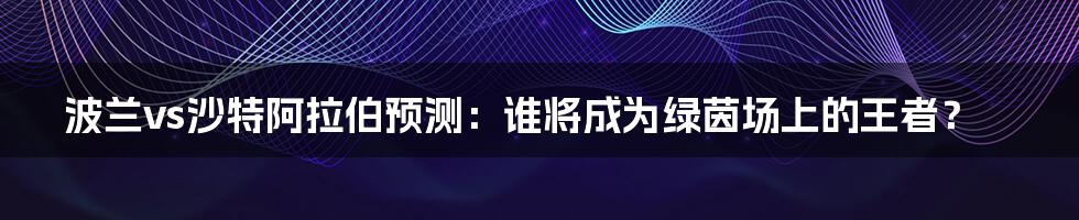 波兰vs沙特阿拉伯预测：谁将成为绿茵场上的王者？