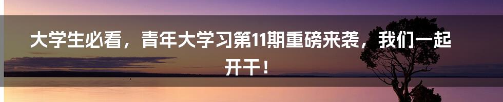 大学生必看，青年大学习第11期重磅来袭，我们一起开干！