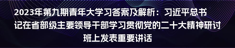 2023年第九期青年大学习答案及解析：习近平总书记在省部级主要领导干部学习贯彻党的二十大精神研讨班上发表重要讲话