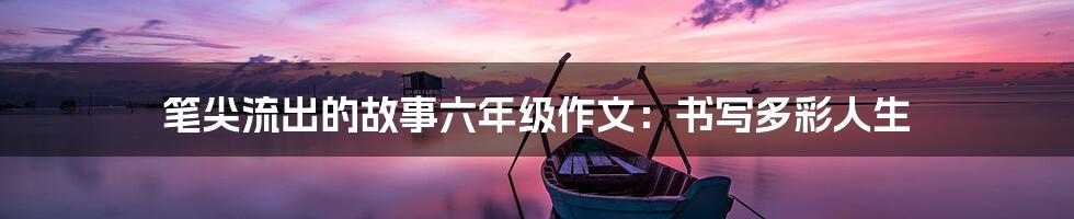 笔尖流出的故事六年级作文：书写多彩人生