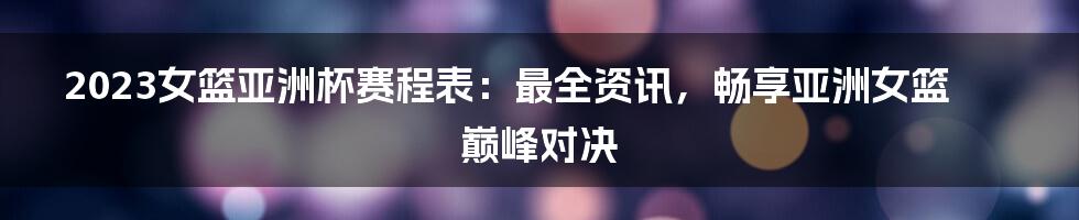 2023女篮亚洲杯赛程表：最全资讯，畅享亚洲女篮巅峰对决