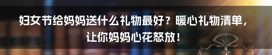 妇女节给妈妈送什么礼物最好？暖心礼物清单，让你妈妈心花怒放！