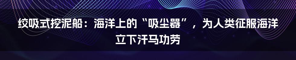 绞吸式挖泥船：海洋上的“吸尘器”，为人类征服海洋立下汗马功劳