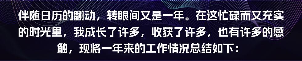 伴随日历的翻动，转眼间又是一年。在这忙碌而又充实的时光里，我成长了许多，收获了许多，也有许多的感触，现将一年来的工作情况总结如下：