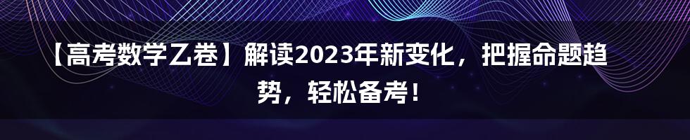 【高考数学乙卷】解读2023年新变化，把握命题趋势，轻松备考！