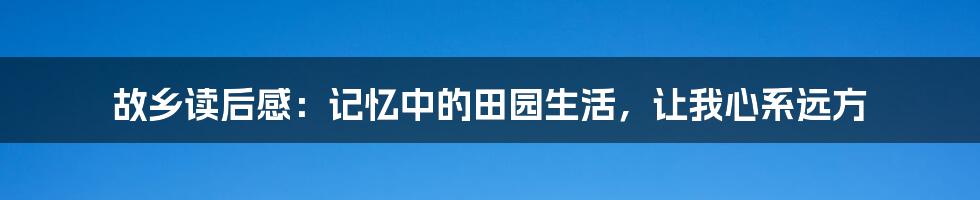 故乡读后感：记忆中的田园生活，让我心系远方