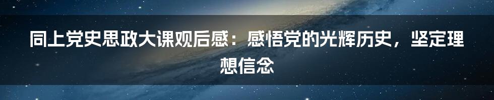 同上党史思政大课观后感：感悟党的光辉历史，坚定理想信念