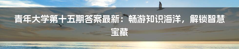 青年大学第十五期答案最新：畅游知识海洋，解锁智慧宝藏