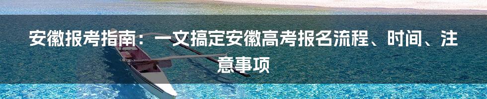 安徽报考指南：一文搞定安徽高考报名流程、时间、注意事项