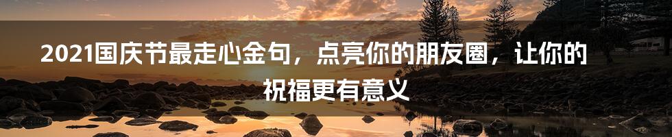 2021国庆节最走心金句，点亮你的朋友圈，让你的祝福更有意义