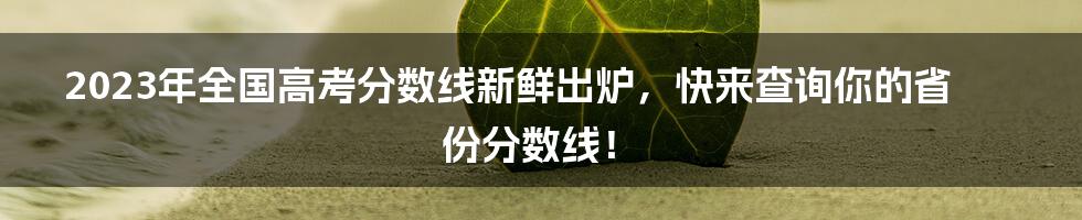 2023年全国高考分数线新鲜出炉，快来查询你的省份分数线！