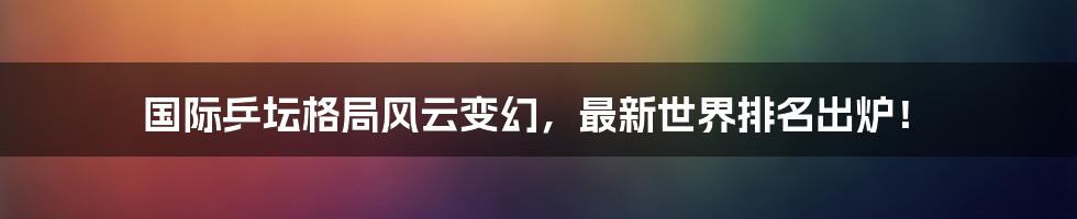 国际乒坛格局风云变幻，最新世界排名出炉！