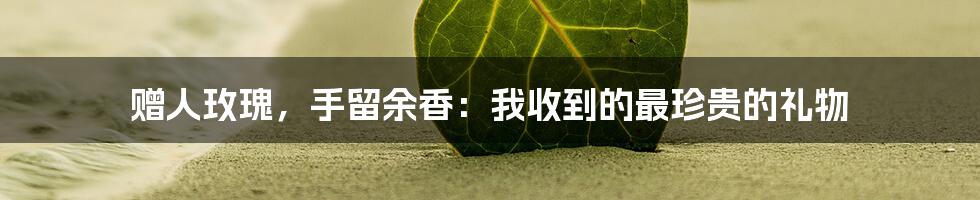 赠人玫瑰，手留余香：我收到的最珍贵的礼物