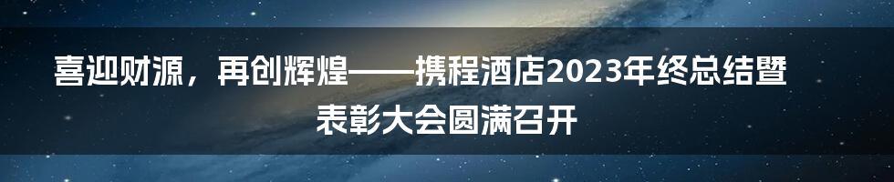 喜迎财源，再创辉煌——携程酒店2023年终总结暨表彰大会圆满召开