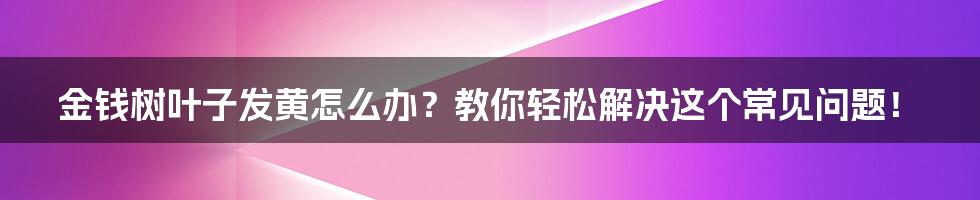 金钱树叶子发黄怎么办？教你轻松解决这个常见问题！