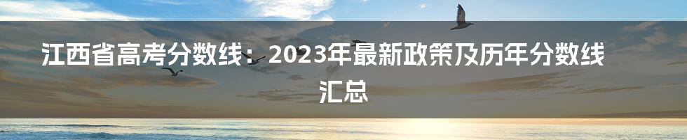 江西省高考分数线：2023年最新政策及历年分数线汇总