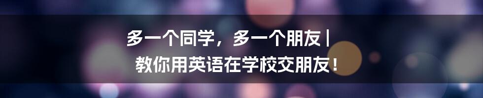 多一个同学，多一个朋友 | 教你用英语在学校交朋友！