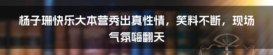 杨子珊快乐大本营秀出真性情，笑料不断，现场气氛嗨翻天