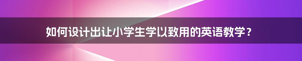 如何设计出让小学生学以致用的英语教学？