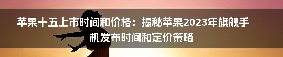 苹果十五上市时间和价格：揭秘苹果2023年旗舰手机发布时间和定价策略