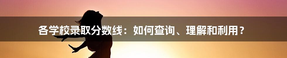 各学校录取分数线：如何查询、理解和利用？