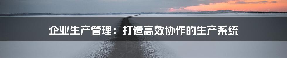 企业生产管理：打造高效协作的生产系统