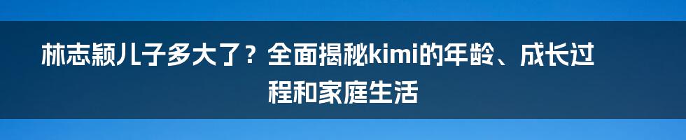 林志颖儿子多大了？全面揭秘kimi的年龄、成长过程和家庭生活