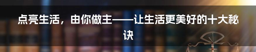 点亮生活，由你做主——让生活更美好的十大秘诀