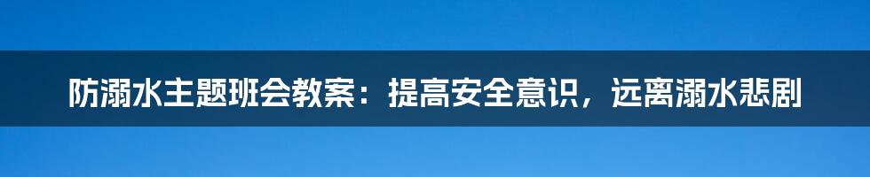 防溺水主题班会教案：提高安全意识，远离溺水悲剧