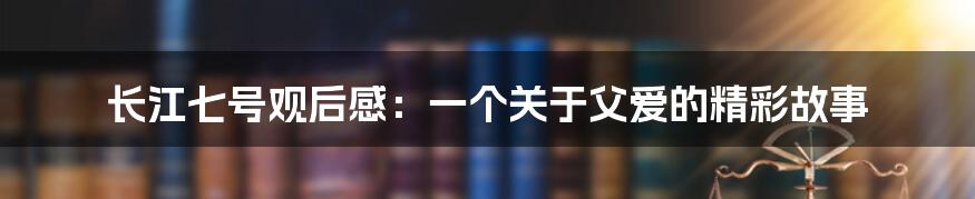 长江七号观后感：一个关于父爱的精彩故事