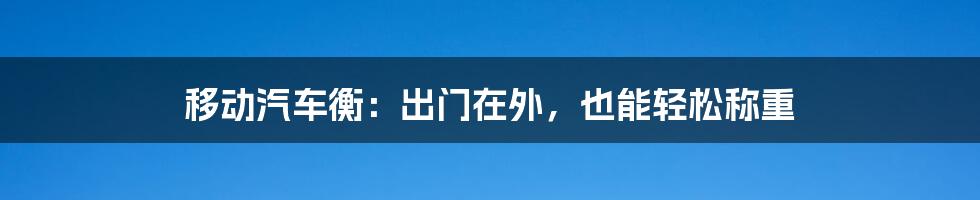 移动汽车衡：出门在外，也能轻松称重