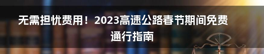 无需担忧费用！2023高速公路春节期间免费通行指南