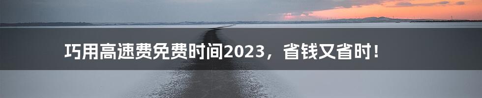 巧用高速费免费时间2023，省钱又省时！