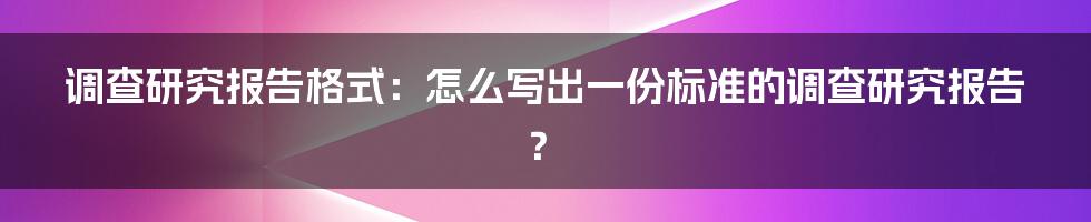 调查研究报告格式：怎么写出一份标准的调查研究报告？