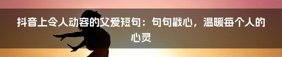 抖音上令人动容的父爱短句：句句戳心，温暖每个人的心灵