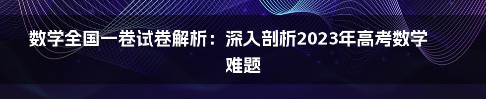 数学全国一卷试卷解析：深入剖析2023年高考数学难题