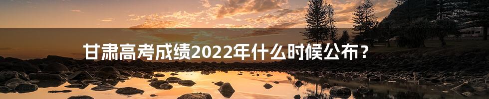 甘肃高考成绩2022年什么时候公布？