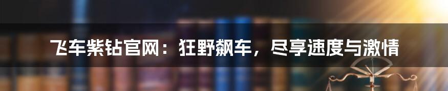 飞车紫钻官网：狂野飙车，尽享速度与激情