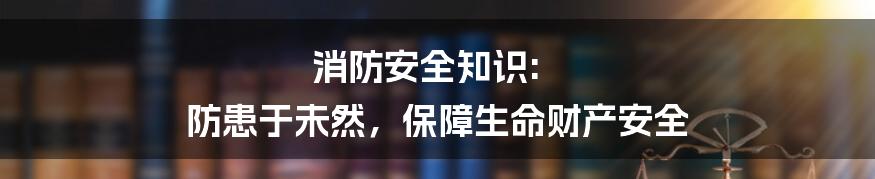 消防安全知识: 防患于未然，保障生命财产安全