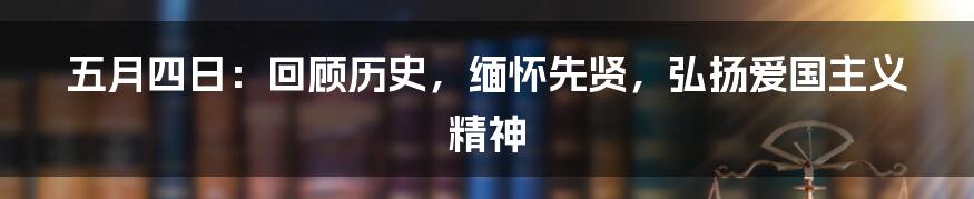 五月四日：回顾历史，缅怀先贤，弘扬爱国主义精神