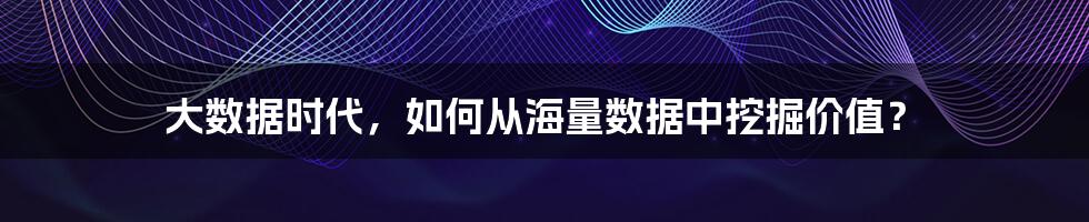 大数据时代，如何从海量数据中挖掘价值？