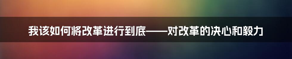 我该如何将改革进行到底——对改革的决心和毅力