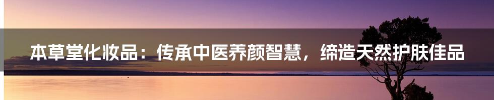 本草堂化妆品：传承中医养颜智慧，缔造天然护肤佳品