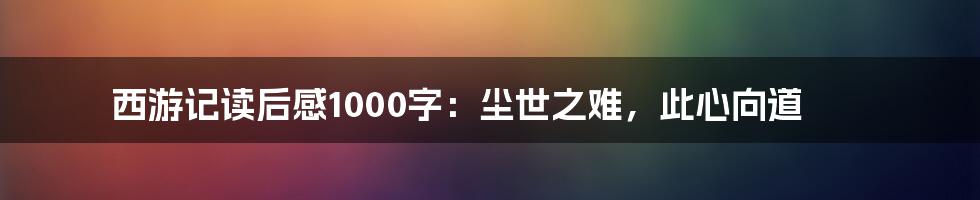 西游记读后感1000字：尘世之难，此心向道