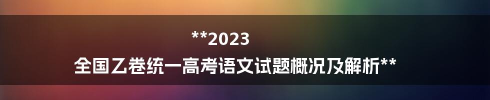 **2023 全国乙卷统一高考语文试题概况及解析**