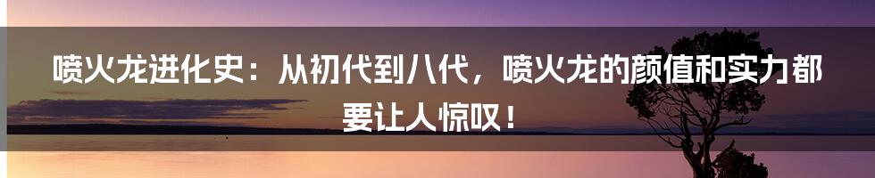 喷火龙进化史：从初代到八代，喷火龙的颜值和实力都要让人惊叹！