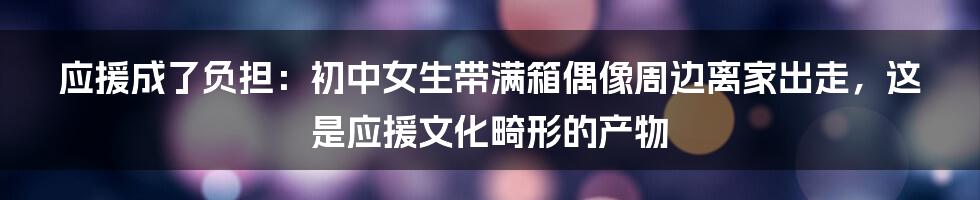 应援成了负担：初中女生带满箱偶像周边离家出走，这是应援文化畸形的产物