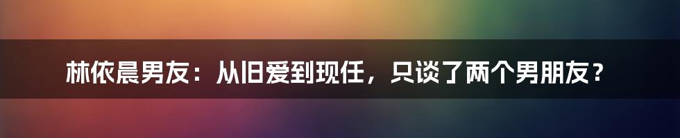 林依晨男友：从旧爱到现任，只谈了两个男朋友？