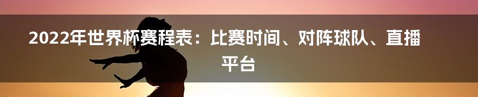 2022年世界杯赛程表：比赛时间、对阵球队、直播平台